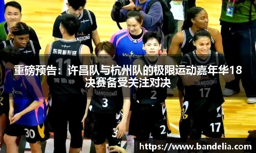 重磅预告：许昌队与杭州队的极限运动嘉年华18决赛备受关注对决