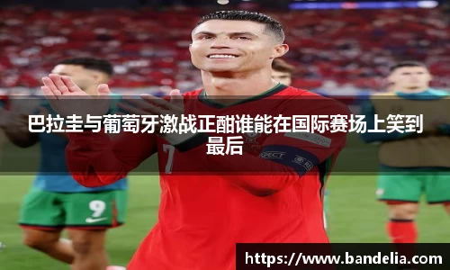 巴拉圭与葡萄牙激战正酣谁能在国际赛场上笑到最后